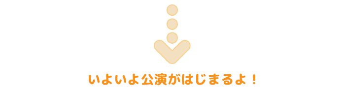 いよいよ公演がはじまるよ！